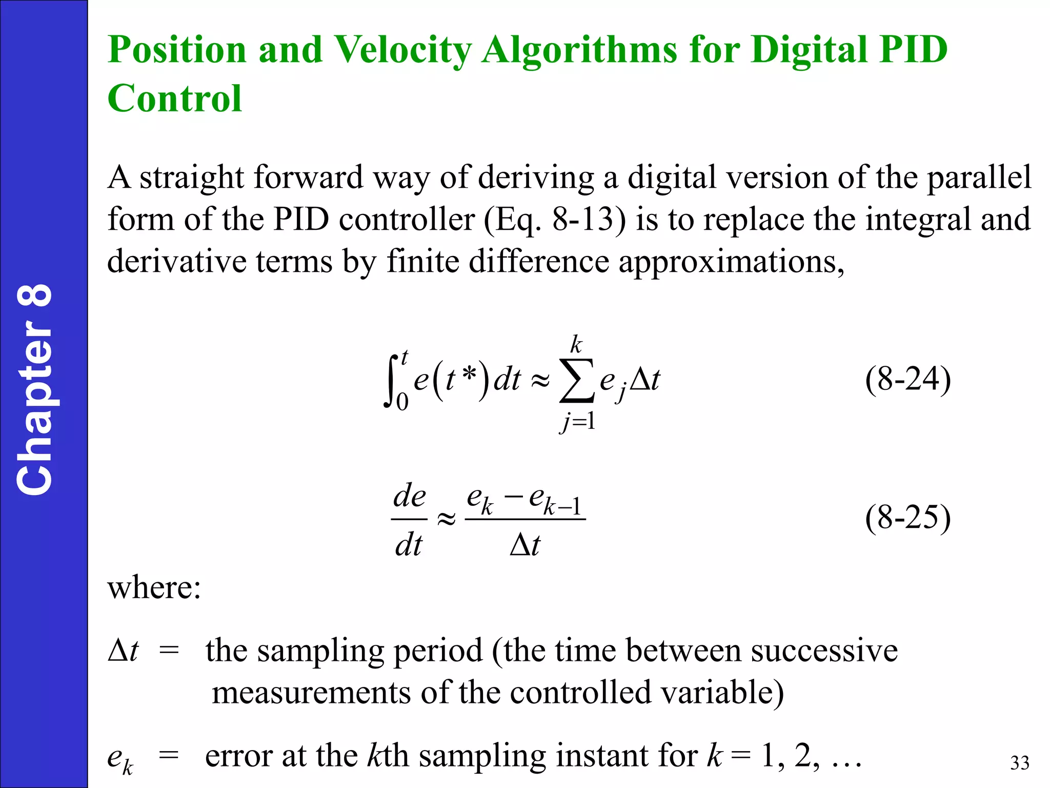 33
Chapter
8 Position and Velocity Algorithms for Digital PID
Control
A straight forward way of deriving a digital version of the parallel
form of the PID controller (Eq. 8-13) is to replace the integral and
derivative terms by finite difference approximations,
 
0
1
* (8-24)
k
t
j
j
e t dt e t

 


1
(8-25)
k k
e e
de
dt t




where:
= the sampling period (the time between successive
measurements of the controlled variable)
ek = error at the kth sampling instant for k = 1, 2, …
t

 