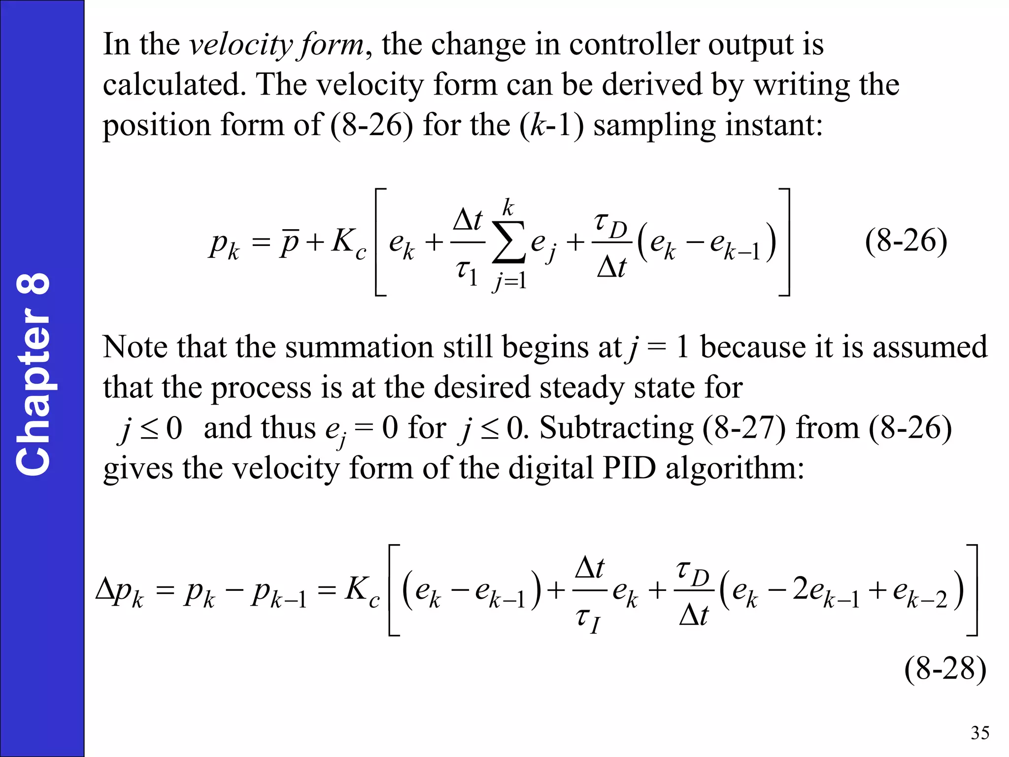 35
Chapter
8
 
1
1 1
(8-26)
k
D
k c k j k k
j
t
p p K e e e e
t

 

 

    
 

 
 

Note that the summation still begins at j = 1 because it is assumed
that the process is at the desired steady state for
and thus ej = 0 for . Subtracting (8-27) from (8-26)
gives the velocity form of the digital PID algorithm:
In the velocity form, the change in controller output is
calculated. The velocity form can be derived by writing the
position form of (8-26) for the (k-1) sampling instant:
0
j  0
j 
   
1 1 1 2
2
(8-28)
D
k k k c k k k k k k
I
t
p p p K e e e e e e
t


   
 

        
 

 
 