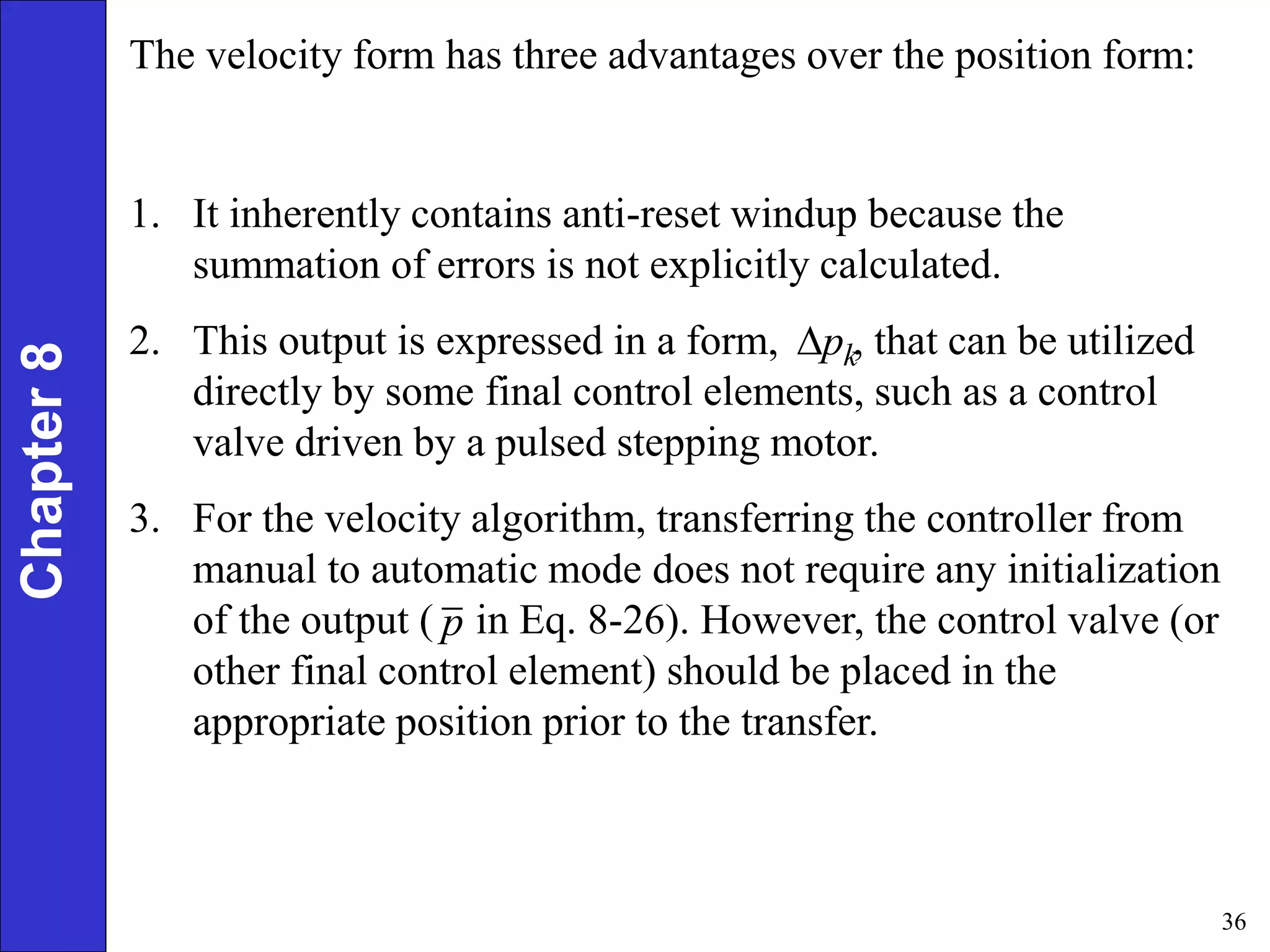 36
Chapter
8 The velocity form has three advantages over the position form:
1. It inherently contains anti-reset windup because the
summation of errors is not explicitly calculated.
2. This output is expressed in a form, , that can be utilized
directly by some final control elements, such as a control
valve driven by a pulsed stepping motor.
3. For the velocity algorithm, transferring the controller from
manual to automatic mode does not require any initialization
of the output ( in Eq. 8-26). However, the control valve (or
other final control element) should be placed in the
appropriate position prior to the transfer.
k
p

p
 