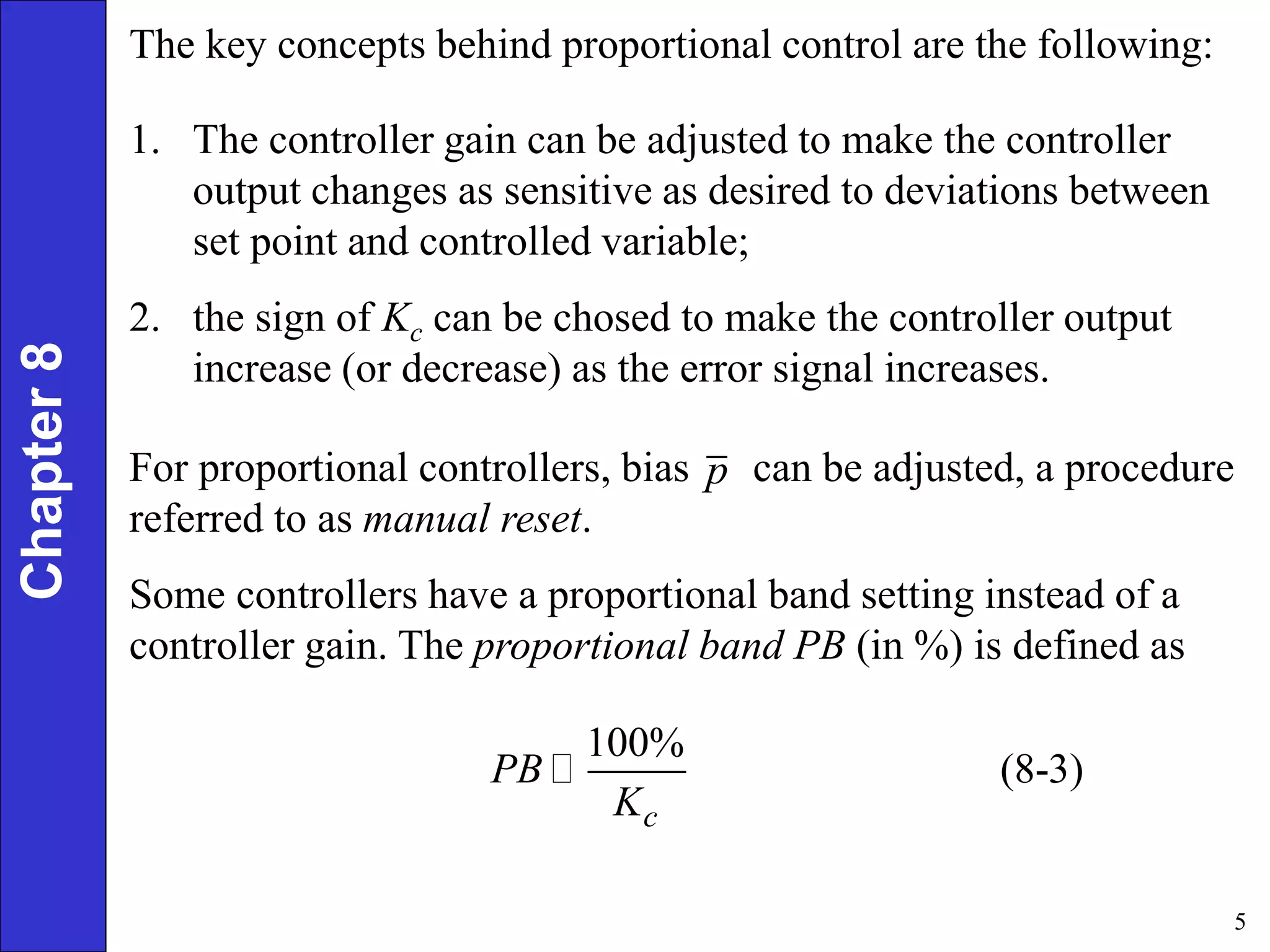 5
Chapter
8 The key concepts behind proportional control are the following:
1. The controller gain can be adjusted to make the controller
output changes as sensitive as desired to deviations between
set point and controlled variable;
2. the sign of Kc can be chosed to make the controller output
increase (or decrease) as the error signal increases.
For proportional controllers, bias can be adjusted, a procedure
referred to as manual reset.
Some controllers have a proportional band setting instead of a
controller gain. The proportional band PB (in %) is defined as
p
100%
(8-3)
c
PB
K
 