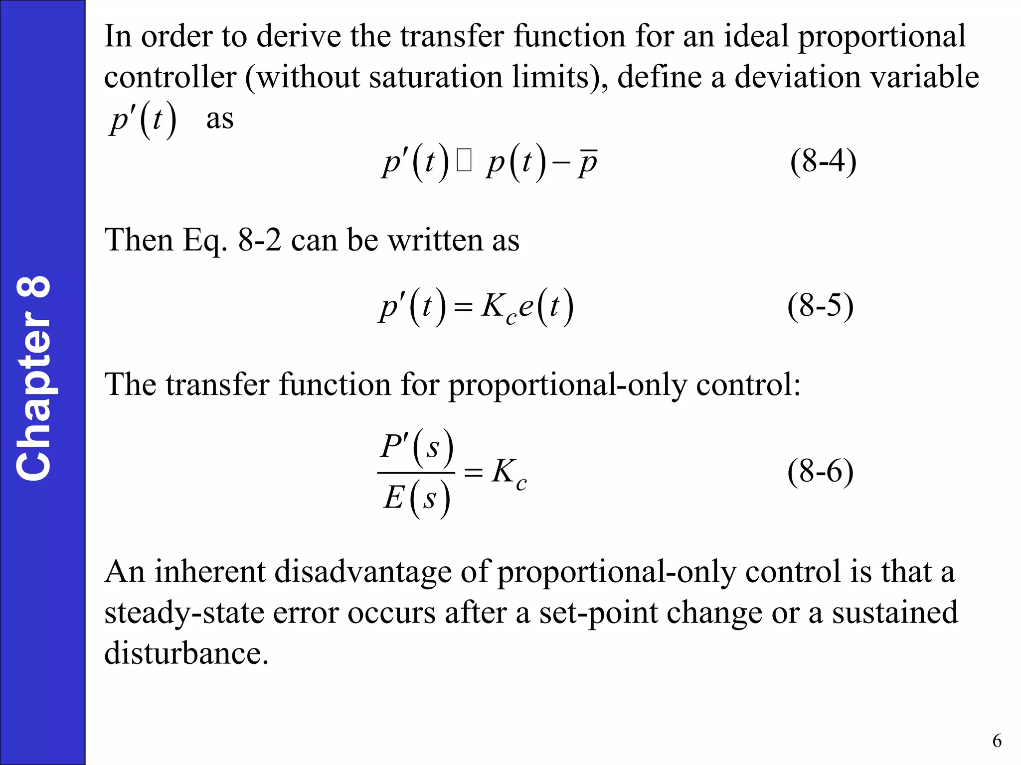 6
Chapter
8 In order to derive the transfer function for an ideal proportional
controller (without saturation limits), define a deviation variable
as
 
p t

    (8-4)
p t p t p
 
Then Eq. 8-2 can be written as
    (8-5)
c
p t K e t
 
The transfer function for proportional-only control:
 
 
(8-6)
c
P s
K
E s


An inherent disadvantage of proportional-only control is that a
steady-state error occurs after a set-point change or a sustained
disturbance.
 