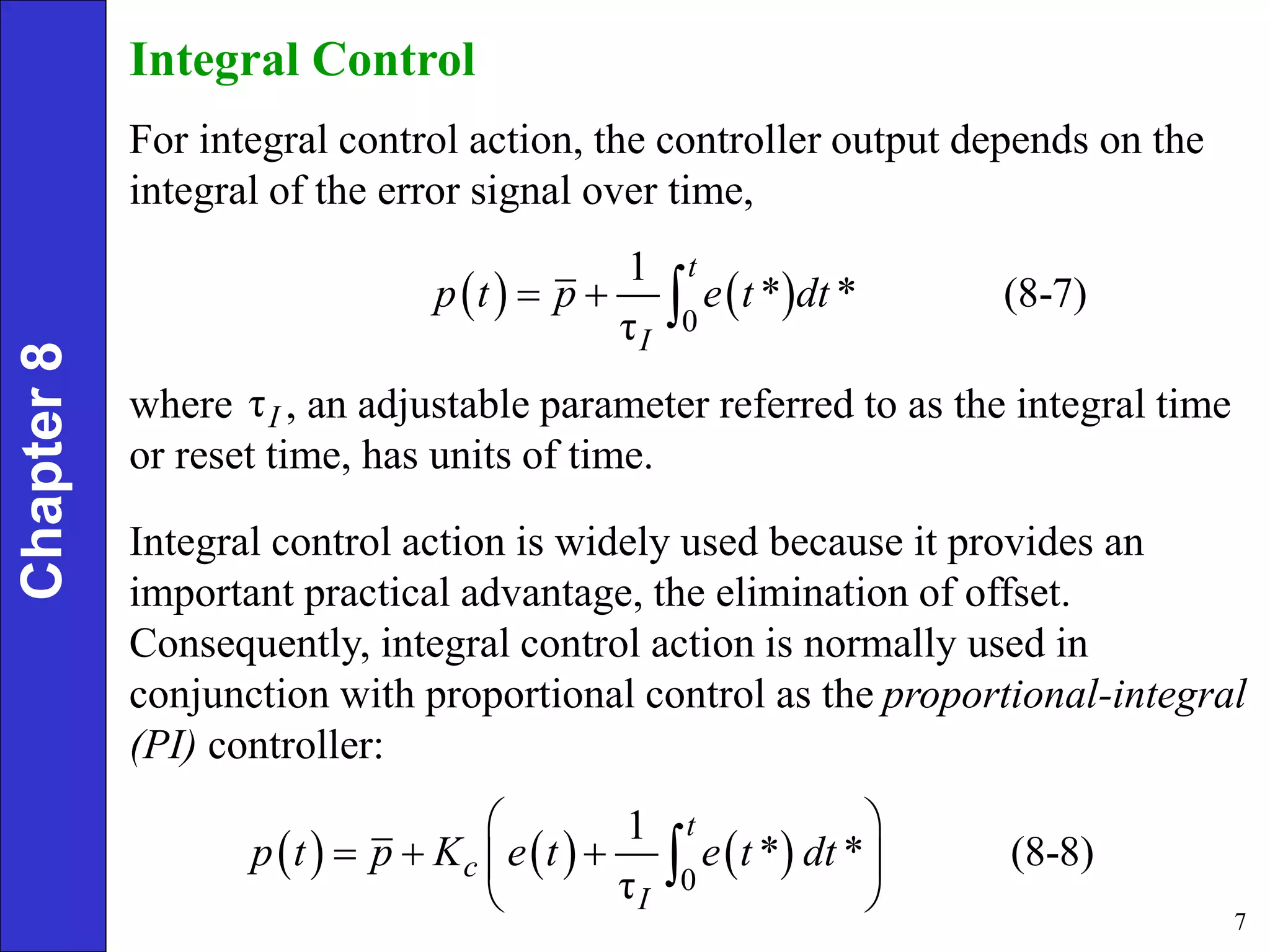 7
Chapter
8 Integral Control
For integral control action, the controller output depends on the
integral of the error signal over time,
   
0
1
* * (8-7)
τ
t
I
p t p e t dt
  
where , an adjustable parameter referred to as the integral time
or reset time, has units of time.
τI
Integral control action is widely used because it provides an
important practical advantage, the elimination of offset.
Consequently, integral control action is normally used in
conjunction with proportional control as the proportional-integral
(PI) controller:
     
0
1
* * (8-8)
τ
t
c
I
p t p K e t e t dt
 
  
 
 

 