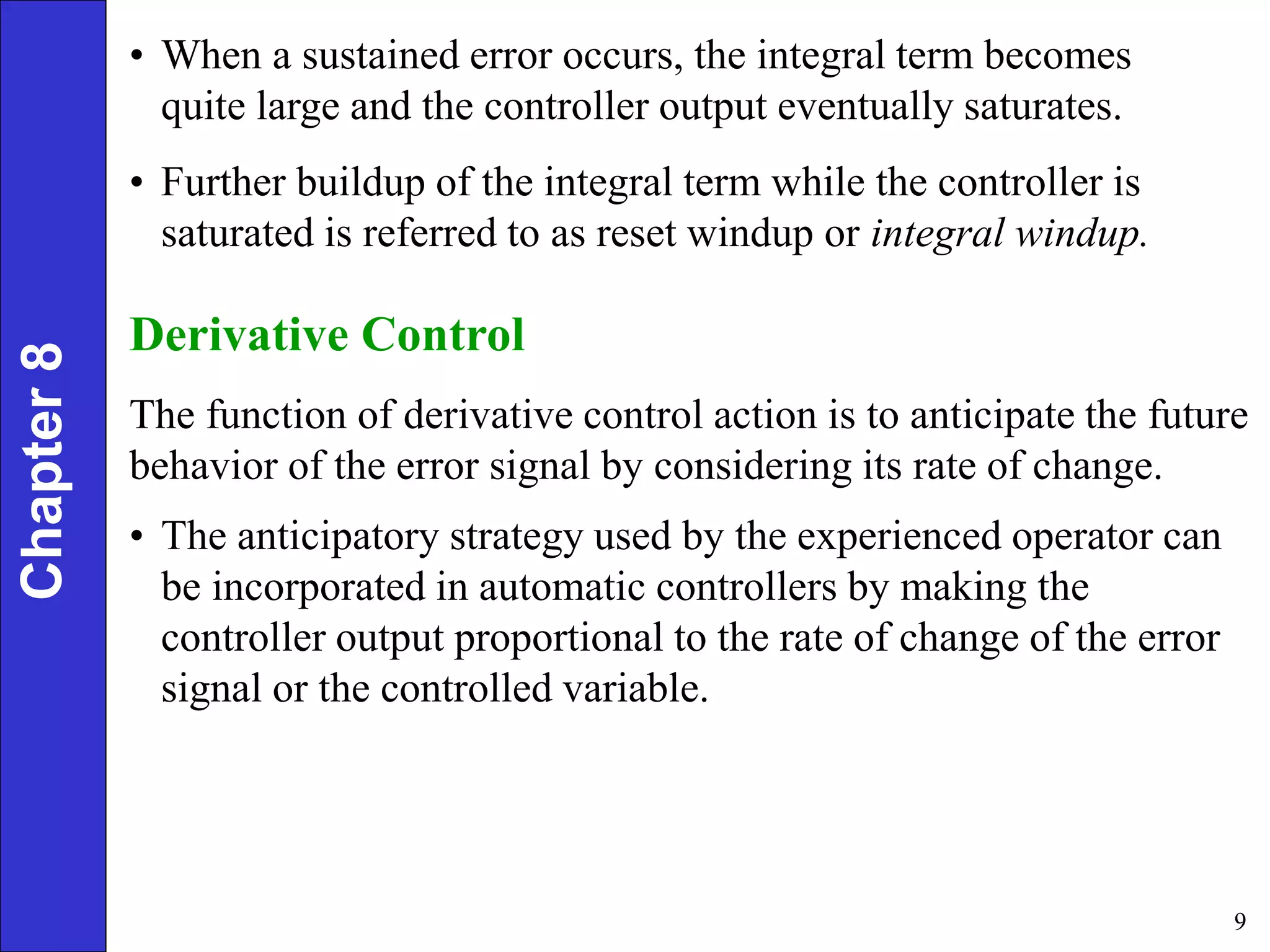 9
Chapter
8 • When a sustained error occurs, the integral term becomes
quite large and the controller output eventually saturates.
• Further buildup of the integral term while the controller is
saturated is referred to as reset windup or integral windup.
Derivative Control
The function of derivative control action is to anticipate the future
behavior of the error signal by considering its rate of change.
• The anticipatory strategy used by the experienced operator can
be incorporated in automatic controllers by making the
controller output proportional to the rate of change of the error
signal or the controlled variable.
 