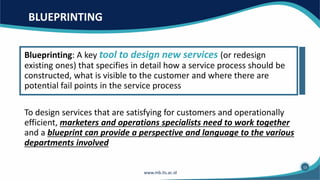 BLUEPRINTING
Blueprinting: A key tool to design new services (or redesign
existing ones) that specifies in detail how a service process should be
constructed, what is visible to the customer and where there are
potential fail points in the service process
To design services that are satisfying for customers and operationally
efficient, marketers and operations specialists need to work together
and a blueprint can provide a perspective and language to the various
departments involved
13
 