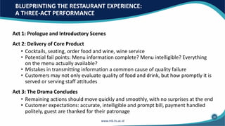 BLUEPRINTING THE RESTAURANT EXPERIENCE:
A THREE-ACT PERFORMANCE
Act 1: Prologue and Introductory Scenes
Act 2: Delivery of Core Product
• Cocktails, seating, order food and wine, wine service
• Potential fail points: Menu information complete? Menu intelligible? Everything
on the menu actually available?
• Mistakes in transmitting information a common cause of quality failure
• Customers may not only evaluate quality of food and drink, but how promptly it is
served or serving staff attitudes
Act 3: The Drama Concludes
• Remaining actions should move quickly and smoothly, with no surprises at the end
• Customer expectations: accurate, intelligible and prompt bill, payment handled
politely, guest are thanked for their patronage
20
 