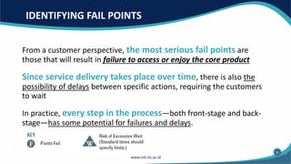 IDENTIFYING FAIL POINTS
From a customer perspective, the most serious fail points are
those that will result in failure to access or enjoy the core product
Since service delivery takes place over time, there is also the
possibility of delays between specific actions, requiring the customers
to wait
In practice, every step in the process—both front-stage and back-
stage—has some potential for failures and delays.
21
 