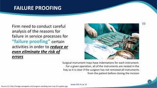 FAILURE PROOFING
Firm need to conduct careful
analysis of the reasons for
failure in service processes for
“failure proofing” certain
activities in order to reduce or
even eliminate the risk of
errors
Source (1): http://images.wisegeek.com/surgeon-standing-over-tray-of-supplies.jpg
Surgical instrument trays have indentations for each instrument.
For a given operation, all of the instruments are nested in the
tray so it is clear if the surgeon has not removed all instruments
from the patient before closing the incision
(1)
22
 