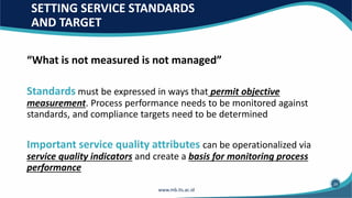 SETTING SERVICE STANDARDS
AND TARGET
“What is not measured is not managed”
Standards must be expressed in ways that permit objective
measurement. Process performance needs to be monitored against
standards, and compliance targets need to be determined
Important service quality attributes can be operationalized via
service quality indicators and create a basis for monitoring process
performance
24
 