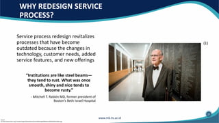 WHY REDESIGN SERVICE
PROCESS?
Service process redesign revitalizes
processes that have become
outdated because the changes in
technology, customer needs, added
service features, and new offerings
“Institutions are like steel beams—
they tend to rust. What was once
smooth, shiny and nice tends to
become rusty.”
- Mitchell T. Rabkin MD, former president of
Boston’s Beth Israel Hospital
Source:
(1) http://www.bidmc.org/~/media/Images/Development/Your%20Giving%20Matters/fall%202016/rabkin.jpg
(1)
27
 