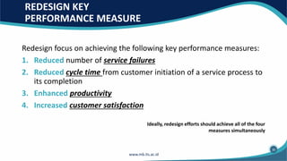 REDESIGN KEY
PERFORMANCE MEASURE
Redesign focus on achieving the following key performance measures:
1. Reduced number of service failures
2. Reduced cycle time from customer initiation of a service process to
its completion
3. Enhanced productivity
4. Increased customer satisfaction
Ideally, redesign efforts should achieve all of the four
measures simultaneously
30
 