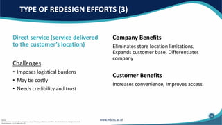 TYPE OF REDESIGN EFFORTS (3)
Company Benefits
Eliminates store location limitations,
Expands customer base, Differentiates
company
Customer Benefits
Increases convenience, Improves access
Direct service (service delivered
to the customer’s location)
Challenges
• Imposes logistical burdens
• May be costly
• Needs credibility and trust
33
Source:
(1) Adapted from Leonard L. Berry and Sandra K. Lampo, “Teaching an Old Service New Tricks: The Promise of Service Redesign.” Journal of
Service Research, 2, no. 3 (2000): 265–275.
 