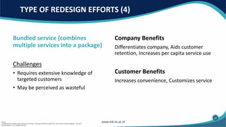 Bundled service (combines
multiple services into a package)
Challenges
• Requires extensive knowledge of
targeted customers
• May be perceived as wasteful
Company Benefits
Differentiates company, Aids customer
retention, Increases per capita service use
Customer Benefits
Increases convenience, Customizes service
TYPE OF REDESIGN EFFORTS (4)
34
Source:
(1) Adapted from Leonard L. Berry and Sandra K. Lampo, “Teaching an Old Service New Tricks: The Promise of Service Redesign.” Journal of
Service Research, 2, no. 3 (2000): 265–275.
 