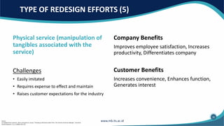 Physical service (manipulation of
tangibles associated with the
service)
Challenges
• Easily imitated
• Requires expense to effect and maintain
• Raises customer expectations for the industry
Company Benefits
Improves employee satisfaction, Increases
productivity, Differentiates company
Customer Benefits
Increases convenience, Enhances function,
Generates interest
TYPE OF REDESIGN EFFORTS (5)
35
Source:
(1) Adapted from Leonard L. Berry and Sandra K. Lampo, “Teaching an Old Service New Tricks: The Promise of Service Redesign.” Journal of
Service Research, 2, no. 3 (2000): 265–275.
 