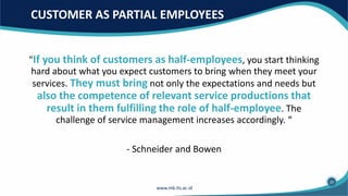 CUSTOMER AS PARTIAL EMPLOYEES
"If you think of customers as half-employees, you start thinking
hard about what you expect customers to bring when they meet your
services. They must bring not only the expectations and needs but
also the competence of relevant service productions that
result in them fulfilling the role of half-employee. The
challenge of service management increases accordingly. “
- Schneider and Bowen
37
 