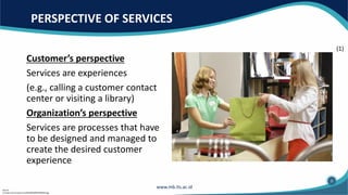 PERSPECTIVE OF SERVICES
Customer’s perspective
Services are experiences
(e.g., calling a customer contact
center or visiting a library)
Organization’s perspective
Services are processes that have
to be designed and managed to
create the desired customer
experience
Source:
(1) https://s3.envato.com/files/80389919/00209.jpg
(1)
3
 
