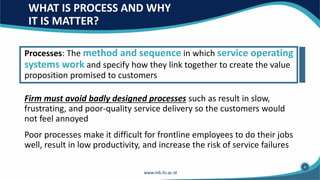WHAT IS PROCESS AND WHY
IT IS MATTER?
Processes: The method and sequence in which service operating
systems work and specify how they link together to create the value
proposition promised to customers
Firm must avoid badly designed processes such as result in slow,
frustrating, and poor-quality service delivery so the customers would
not feel annoyed
Poor processes make it difficult for frontline employees to do their jobs
well, result in low productivity, and increase the risk of service failures
4
 