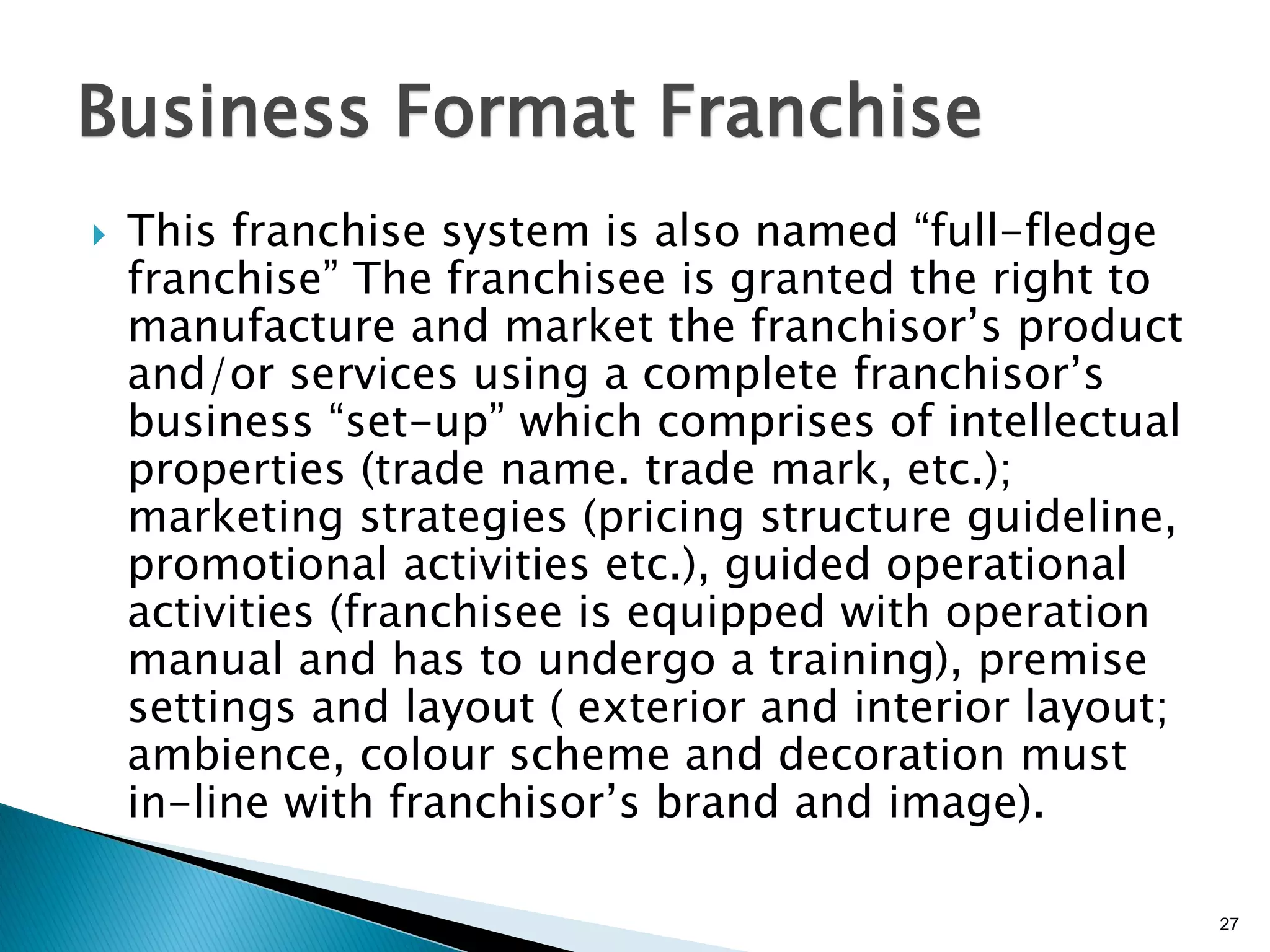 27
Business Format Franchise
 This franchise system is also named “full-fledge
franchise” The franchisee is granted the right to
manufacture and market the franchisor’s product
and/or services using a complete franchisor’s
business “set-up” which comprises of intellectual
properties (trade name. trade mark, etc.);
marketing strategies (pricing structure guideline,
promotional activities etc.), guided operational
activities (franchisee is equipped with operation
manual and has to undergo a training), premise
settings and layout ( exterior and interior layout;
ambience, colour scheme and decoration must
in-line with franchisor’s brand and image).
 