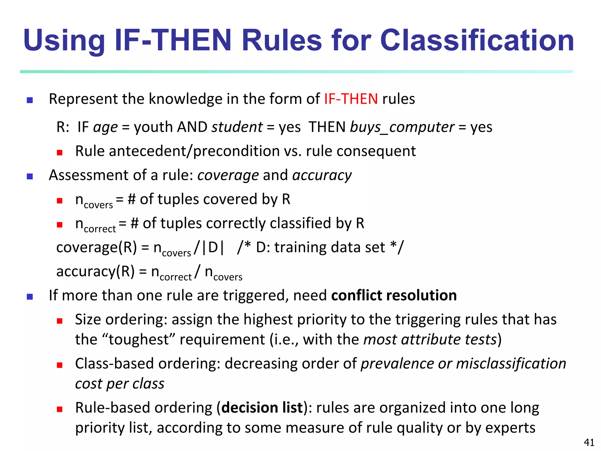 41 Using IF-THEN Rules for Classification  Represent the knowledge in the form of IF-THEN rules R: IF age = youth AND student = yes THEN buys_computer = yes  Rule antecedent/precondition vs. rule consequent  Assessment of a rule: coverage and accuracy  ncovers = # of tuples covered by R  ncorrect = # of tuples correctly classified by R coverage(R) = ncovers /|D| /* D: training data set */ accuracy(R) = ncorrect / ncovers  If more than one rule are triggered, need conflict resolution  Size ordering: assign the highest priority to the triggering rules that has the “toughest” requirement (i.e., with the most attribute tests)  Class-based ordering: decreasing order of prevalence or misclassification cost per class  Rule-based ordering (decision list): rules are organized into one long priority list, according to some measure of rule quality or by experts 