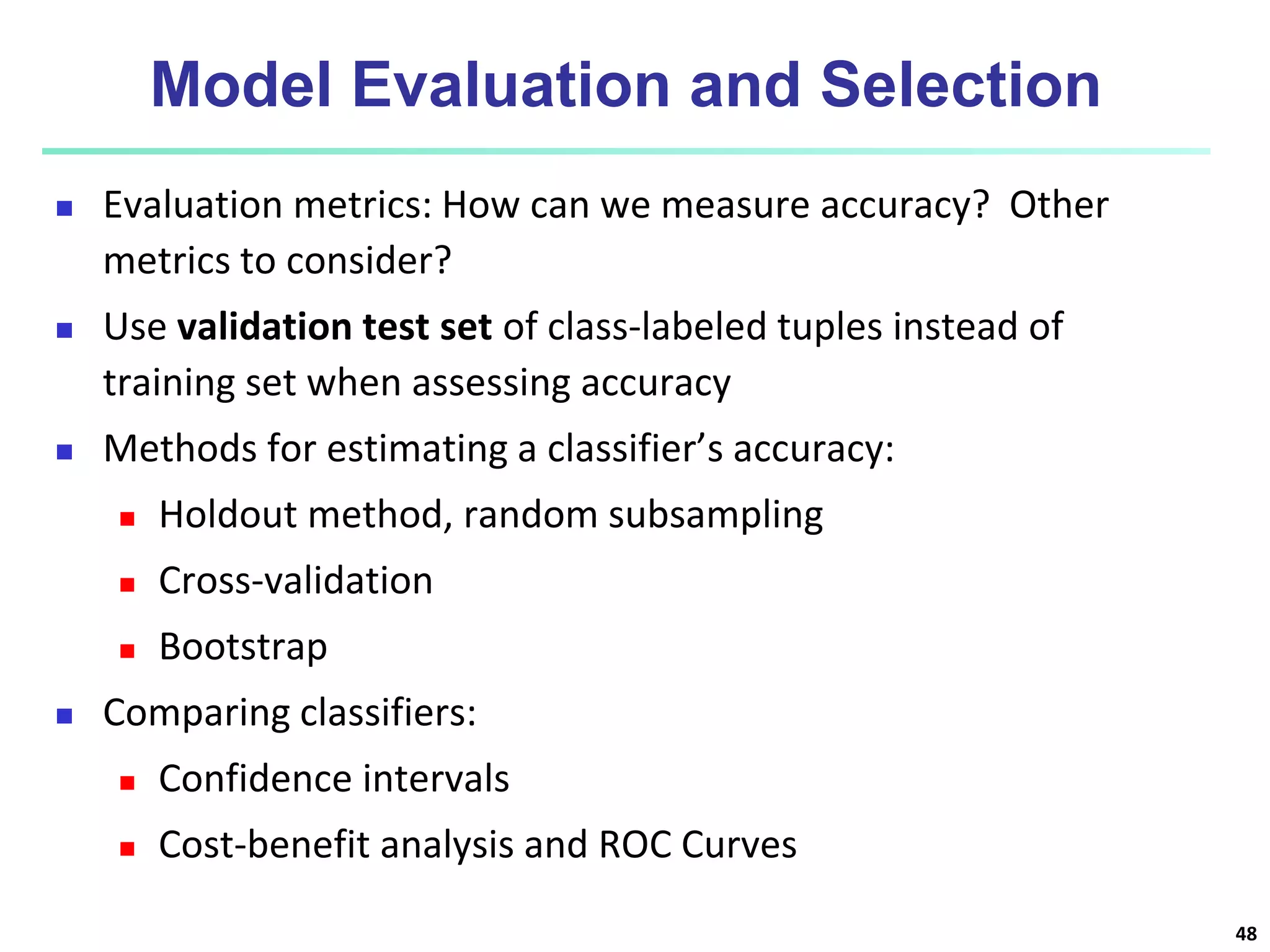 Model Evaluation and Selection  Evaluation metrics: How can we measure accuracy? Other metrics to consider?  Use validation test set of class-labeled tuples instead of training set when assessing accuracy  Methods for estimating a classifier’s accuracy:  Holdout method, random subsampling  Cross-validation  Bootstrap  Comparing classifiers:  Confidence intervals  Cost-benefit analysis and ROC Curves 48 