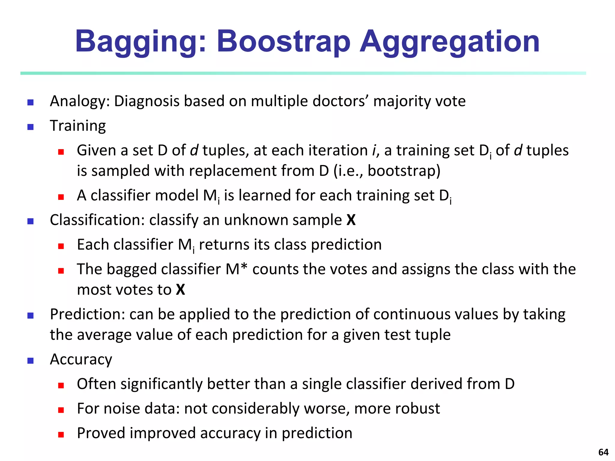 Bagging: Boostrap Aggregation  Analogy: Diagnosis based on multiple doctors’ majority vote  Training  Given a set D of d tuples, at each iteration i, a training set Di of d tuples is sampled with replacement from D (i.e., bootstrap)  A classifier model Mi is learned for each training set Di  Classification: classify an unknown sample X  Each classifier Mi returns its class prediction  The bagged classifier M* counts the votes and assigns the class with the most votes to X  Prediction: can be applied to the prediction of continuous values by taking the average value of each prediction for a given test tuple  Accuracy  Often significantly better than a single classifier derived from D  For noise data: not considerably worse, more robust  Proved improved accuracy in prediction 64 