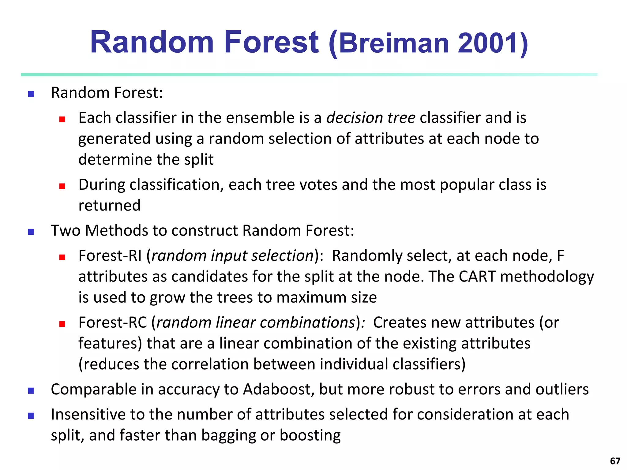Random Forest (Breiman 2001)  Random Forest:  Each classifier in the ensemble is a decision tree classifier and is generated using a random selection of attributes at each node to determine the split  During classification, each tree votes and the most popular class is returned  Two Methods to construct Random Forest:  Forest-RI (random input selection): Randomly select, at each node, F attributes as candidates for the split at the node. The CART methodology is used to grow the trees to maximum size  Forest-RC (random linear combinations): Creates new attributes (or features) that are a linear combination of the existing attributes (reduces the correlation between individual classifiers)  Comparable in accuracy to Adaboost, but more robust to errors and outliers  Insensitive to the number of attributes selected for consideration at each split, and faster than bagging or boosting 67 