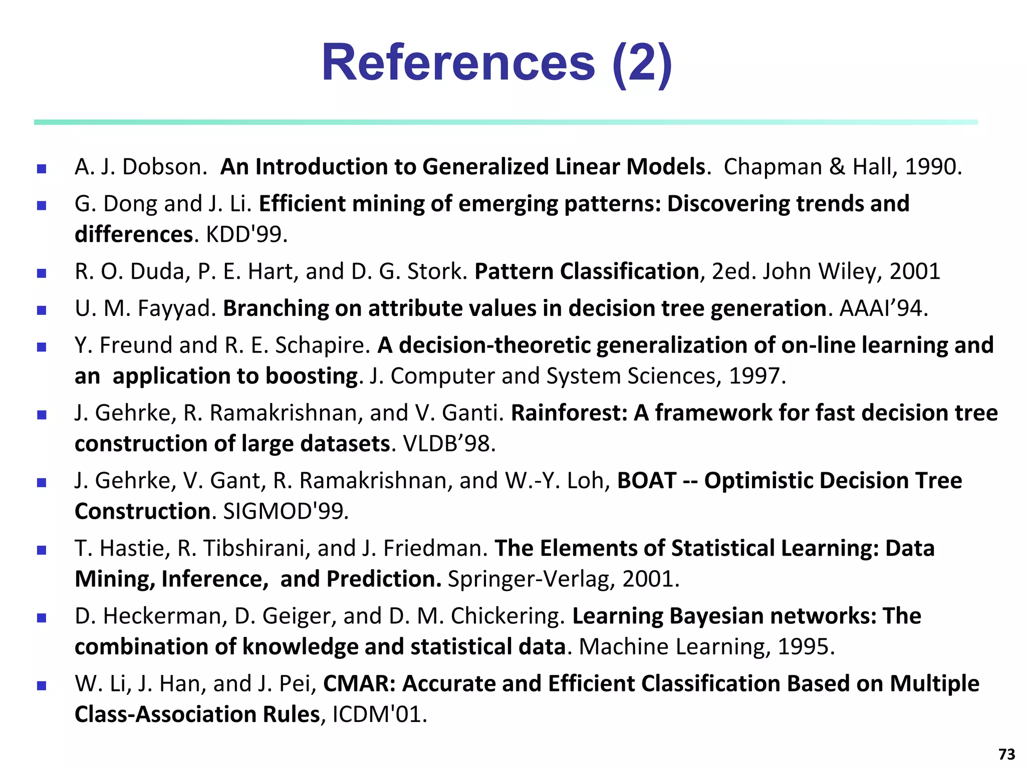 References (2)  A. J. Dobson. An Introduction to Generalized Linear Models. Chapman & Hall, 1990.  G. Dong and J. Li. Efficient mining of emerging patterns: Discovering trends and differences. KDD'99.  R. O. Duda, P. E. Hart, and D. G. Stork. Pattern Classification, 2ed. John Wiley, 2001  U. M. Fayyad. Branching on attribute values in decision tree generation. AAAI’94.  Y. Freund and R. E. Schapire. A decision-theoretic generalization of on-line learning and an application to boosting. J. Computer and System Sciences, 1997.  J. Gehrke, R. Ramakrishnan, and V. Ganti. Rainforest: A framework for fast decision tree construction of large datasets. VLDB’98.  J. Gehrke, V. Gant, R. Ramakrishnan, and W.-Y. Loh, BOAT -- Optimistic Decision Tree Construction. SIGMOD'99.  T. Hastie, R. Tibshirani, and J. Friedman. The Elements of Statistical Learning: Data Mining, Inference, and Prediction. Springer-Verlag, 2001.  D. Heckerman, D. Geiger, and D. M. Chickering. Learning Bayesian networks: The combination of knowledge and statistical data. Machine Learning, 1995.  W. Li, J. Han, and J. Pei, CMAR: Accurate and Efficient Classification Based on Multiple Class-Association Rules, ICDM'01. 73 