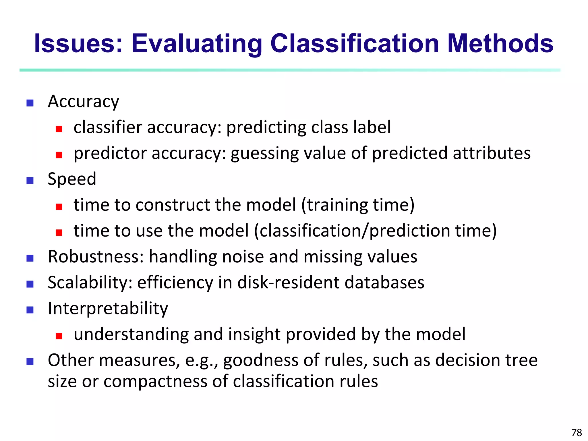 78 Issues: Evaluating Classification Methods  Accuracy  classifier accuracy: predicting class label  predictor accuracy: guessing value of predicted attributes  Speed  time to construct the model (training time)  time to use the model (classification/prediction time)  Robustness: handling noise and missing values  Scalability: efficiency in disk-resident databases  Interpretability  understanding and insight provided by the model  Other measures, e.g., goodness of rules, such as decision tree size or compactness of classification rules 