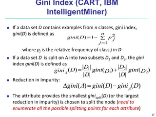 17
Gini Index (CART, IBM
IntelligentMiner)
 If a data set D contains examples from n classes, gini index,
gini(D) is defined as
where pj is the relative frequency of class j in D
 If a data set D is split on A into two subsets D1 and D2, the gini
index gini(D) is defined as
 Reduction in Impurity:
 The attribute provides the smallest ginisplit(D) (or the largest
reduction in impurity) is chosen to split the node (need to
enumerate all the possible splitting points for each attribute)




n
j
p j
D
gini
1
2
1
)
(
)
(
|
|
|
|
)
(
|
|
|
|
)
( 2
2
1
1
D
gini
D
D
D
gini
D
D
D
giniA


)
(
)
(
)
( D
gini
D
gini
A
gini A



 
