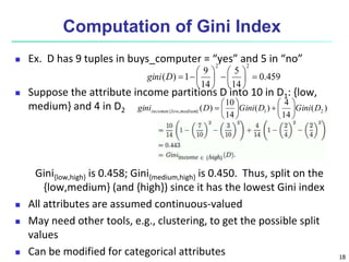 18
Computation of Gini Index
 Ex. D has 9 tuples in buys_computer = “yes” and 5 in “no”
 Suppose the attribute income partitions D into 10 in D1: {low,
medium} and 4 in D2
Gini{low,high} is 0.458; Gini{medium,high} is 0.450. Thus, split on the
{low,medium} (and {high}) since it has the lowest Gini index
 All attributes are assumed continuous-valued
 May need other tools, e.g., clustering, to get the possible split
values
 Can be modified for categorical attributes
459
.
0
14
5
14
9
1
)
(
2
2
















D
gini
)
(
14
4
)
(
14
10
)
( 2
1
}
,
{ D
Gini
D
Gini
D
gini medium
low
income 














 