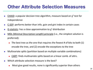 20
Other Attribute Selection Measures
 CHAID: a popular decision tree algorithm, measure based on χ2 test for
independence
 C-SEP: performs better than info. gain and gini index in certain cases
 G-statistic: has a close approximation to χ2 distribution
 MDL (Minimal Description Length) principle (i.e., the simplest solution is
preferred):
 The best tree as the one that requires the fewest # of bits to both (1)
encode the tree, and (2) encode the exceptions to the tree
 Multivariate splits (partition based on multiple variable combinations)
 CART: finds multivariate splits based on a linear comb. of attrs.
 Which attribute selection measure is the best?
 Most give good results, none is significantly superior than others
 