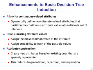 22
Enhancements to Basic Decision Tree
Induction
 Allow for continuous-valued attributes
 Dynamically define new discrete-valued attributes that
partition the continuous attribute value into a discrete set of
intervals
 Handle missing attribute values
 Assign the most common value of the attribute
 Assign probability to each of the possible values
 Attribute construction
 Create new attributes based on existing ones that are
sparsely represented
 This reduces fragmentation, repetition, and replication
 