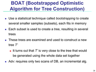 26
BOAT (Bootstrapped Optimistic
Algorithm for Tree Construction)
 Use a statistical technique called bootstrapping to create
several smaller samples (subsets), each fits in memory
 Each subset is used to create a tree, resulting in several
trees
 These trees are examined and used to construct a new
tree T’
 It turns out that T’ is very close to the tree that would
be generated using the whole data set together
 Adv: requires only two scans of DB, an incremental alg.
 
