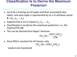 34
Classification Is to Derive the Maximum
Posteriori
 Let D be a training set of tuples and their associated class
labels, and each tuple is represented by an n-D attribute vector
X = (x1, x2, …, xn)
 Suppose there are m classes C1, C2, …, Cm.
 Classification is to derive the maximum posteriori, i.e., the
maximal P(Ci|X)
 This can be derived from Bayes’ theorem
 Since P(X) is constant for all classes, only
needs to be maximized
)
(
)
(
)
|
(
)
|
(
X
X
X
P
i
C
P
i
C
P
i
C
P 
)
(
)
|
(
)
|
(
i
C
P
i
C
P
i
C
P X
X 
 