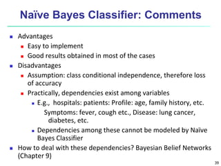 39
Naïve Bayes Classifier: Comments
 Advantages
 Easy to implement
 Good results obtained in most of the cases
 Disadvantages
 Assumption: class conditional independence, therefore loss
of accuracy
 Practically, dependencies exist among variables
 E.g., hospitals: patients: Profile: age, family history, etc.
Symptoms: fever, cough etc., Disease: lung cancer,
diabetes, etc.
 Dependencies among these cannot be modeled by Naïve
Bayes Classifier
 How to deal with these dependencies? Bayesian Belief Networks
(Chapter 9)
 