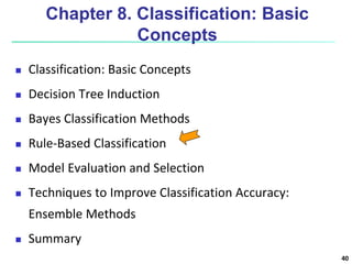 40
Chapter 8. Classification: Basic
Concepts
 Classification: Basic Concepts
 Decision Tree Induction
 Bayes Classification Methods
 Rule-Based Classification
 Model Evaluation and Selection
 Techniques to Improve Classification Accuracy:
Ensemble Methods
 Summary
 