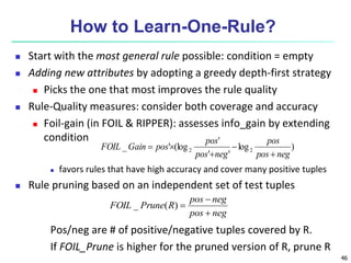46
How to Learn-One-Rule?
 Start with the most general rule possible: condition = empty
 Adding new attributes by adopting a greedy depth-first strategy
 Picks the one that most improves the rule quality
 Rule-Quality measures: consider both coverage and accuracy
 Foil-gain (in FOIL & RIPPER): assesses info_gain by extending
condition
 favors rules that have high accuracy and cover many positive tuples
 Rule pruning based on an independent set of test tuples
Pos/neg are # of positive/negative tuples covered by R.
If FOIL_Prune is higher for the pruned version of R, prune R
)
log
'
'
'
(log
'
_ 2
2
neg
pos
pos
neg
pos
pos
pos
Gain
FOIL





neg
pos
neg
pos
R
Prune
FOIL



)
(
_
 