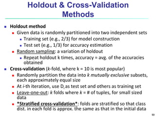 Holdout & Cross-Validation
Methods
 Holdout method
 Given data is randomly partitioned into two independent sets
 Training set (e.g., 2/3) for model construction
 Test set (e.g., 1/3) for accuracy estimation
 Random sampling: a variation of holdout
 Repeat holdout k times, accuracy = avg. of the accuracies
obtained
 Cross-validation (k-fold, where k = 10 is most popular)
 Randomly partition the data into k mutually exclusive subsets,
each approximately equal size
 At i-th iteration, use Di as test set and others as training set
 Leave-one-out: k folds where k = # of tuples, for small sized
data
 *Stratified cross-validation*: folds are stratified so that class
dist. in each fold is approx. the same as that in the initial data
53
 