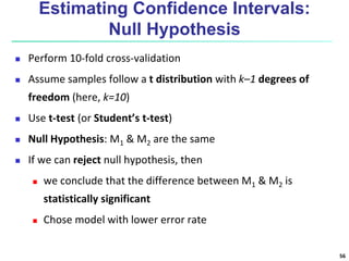 Estimating Confidence Intervals:
Null Hypothesis
 Perform 10-fold cross-validation
 Assume samples follow a t distribution with k–1 degrees of
freedom (here, k=10)
 Use t-test (or Student’s t-test)
 Null Hypothesis: M1 & M2 are the same
 If we can reject null hypothesis, then
 we conclude that the difference between M1 & M2 is
statistically significant
 Chose model with lower error rate
56
 