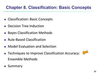 62
Chapter 8. Classification: Basic Concepts
 Classification: Basic Concepts
 Decision Tree Induction
 Bayes Classification Methods
 Rule-Based Classification
 Model Evaluation and Selection
 Techniques to Improve Classification Accuracy:
Ensemble Methods
 Summary
 