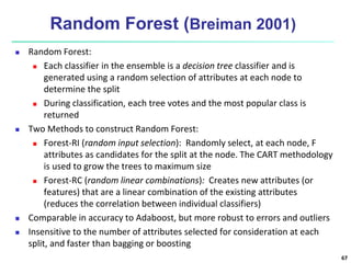 Random Forest (Breiman 2001)
 Random Forest:
 Each classifier in the ensemble is a decision tree classifier and is
generated using a random selection of attributes at each node to
determine the split
 During classification, each tree votes and the most popular class is
returned
 Two Methods to construct Random Forest:
 Forest-RI (random input selection): Randomly select, at each node, F
attributes as candidates for the split at the node. The CART methodology
is used to grow the trees to maximum size
 Forest-RC (random linear combinations): Creates new attributes (or
features) that are a linear combination of the existing attributes
(reduces the correlation between individual classifiers)
 Comparable in accuracy to Adaboost, but more robust to errors and outliers
 Insensitive to the number of attributes selected for consideration at each
split, and faster than bagging or boosting
67
 