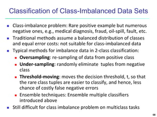 Classification of Class-Imbalanced Data Sets
 Class-imbalance problem: Rare positive example but numerous
negative ones, e.g., medical diagnosis, fraud, oil-spill, fault, etc.
 Traditional methods assume a balanced distribution of classes
and equal error costs: not suitable for class-imbalanced data
 Typical methods for imbalance data in 2-class classification:
 Oversampling: re-sampling of data from positive class
 Under-sampling: randomly eliminate tuples from negative
class
 Threshold-moving: moves the decision threshold, t, so that
the rare class tuples are easier to classify, and hence, less
chance of costly false negative errors
 Ensemble techniques: Ensemble multiple classifiers
introduced above
 Still difficult for class imbalance problem on multiclass tasks
68
 