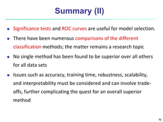 Summary (II)
 Significance tests and ROC curves are useful for model selection.
 There have been numerous comparisons of the different
classification methods; the matter remains a research topic
 No single method has been found to be superior over all others
for all data sets
 Issues such as accuracy, training time, robustness, scalability,
and interpretability must be considered and can involve trade-
offs, further complicating the quest for an overall superior
method
71
 