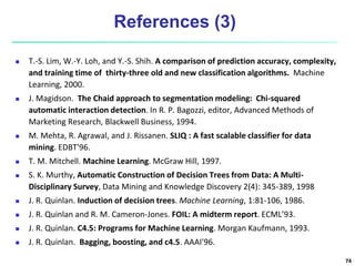 References (3)
 T.-S. Lim, W.-Y. Loh, and Y.-S. Shih. A comparison of prediction accuracy, complexity,
and training time of thirty-three old and new classification algorithms. Machine
Learning, 2000.
 J. Magidson. The Chaid approach to segmentation modeling: Chi-squared
automatic interaction detection. In R. P. Bagozzi, editor, Advanced Methods of
Marketing Research, Blackwell Business, 1994.
 M. Mehta, R. Agrawal, and J. Rissanen. SLIQ : A fast scalable classifier for data
mining. EDBT'96.
 T. M. Mitchell. Machine Learning. McGraw Hill, 1997.
 S. K. Murthy, Automatic Construction of Decision Trees from Data: A Multi-
Disciplinary Survey, Data Mining and Knowledge Discovery 2(4): 345-389, 1998
 J. R. Quinlan. Induction of decision trees. Machine Learning, 1:81-106, 1986.
 J. R. Quinlan and R. M. Cameron-Jones. FOIL: A midterm report. ECML’93.
 J. R. Quinlan. C4.5: Programs for Machine Learning. Morgan Kaufmann, 1993.
 J. R. Quinlan. Bagging, boosting, and c4.5. AAAI'96.
74
 