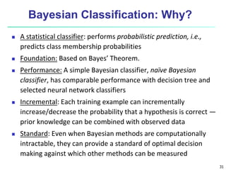 31
Bayesian Classification: Why?
 A statistical classifier: performs probabilistic prediction, i.e.,
predicts class membership probabilities
 Foundation: Based on Bayes’ Theorem.
 Performance: A simple Bayesian classifier, naïve Bayesian
classifier, has comparable performance with decision tree and
selected neural network classifiers
 Incremental: Each training example can incrementally
increase/decrease the probability that a hypothesis is correct —
prior knowledge can be combined with observed data
 Standard: Even when Bayesian methods are computationally
intractable, they can provide a standard of optimal decision
making against which other methods can be measured
 