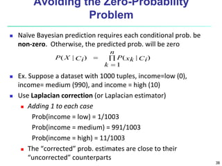 38
Avoiding the Zero-Probability
Problem
 Naïve Bayesian prediction requires each conditional prob. be
non-zero. Otherwise, the predicted prob. will be zero
 Ex. Suppose a dataset with 1000 tuples, income=low (0),
income= medium (990), and income = high (10)
 Use Laplacian correction (or Laplacian estimator)
 Adding 1 to each case
Prob(income = low) = 1/1003
Prob(income = medium) = 991/1003
Prob(income = high) = 11/1003
 The “corrected” prob. estimates are close to their
“uncorrected” counterparts



n
k
Ci
xk
P
Ci
X
P
1
)
|
(
)
|
(
 