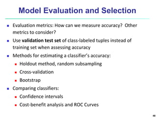 Model Evaluation and Selection
 Evaluation metrics: How can we measure accuracy? Other
metrics to consider?
 Use validation test set of class-labeled tuples instead of
training set when assessing accuracy
 Methods for estimating a classifier’s accuracy:
 Holdout method, random subsampling
 Cross-validation
 Bootstrap
 Comparing classifiers:
 Confidence intervals
 Cost-benefit analysis and ROC Curves
48
 