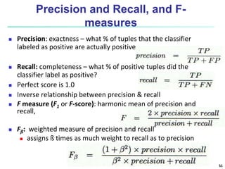 Precision and Recall, and F-
measures
 Precision: exactness – what % of tuples that the classifier
labeled as positive are actually positive
 Recall: completeness – what % of positive tuples did the
classifier label as positive?
 Perfect score is 1.0
 Inverse relationship between precision & recall
 F measure (F1 or F-score): harmonic mean of precision and
recall,
 Fß: weighted measure of precision and recall
 assigns ß times as much weight to recall as to precision
51
 
