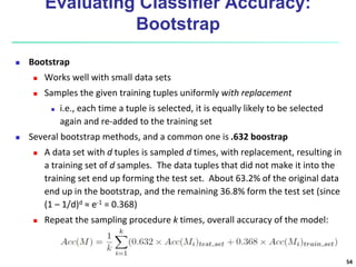 Evaluating Classifier Accuracy:
Bootstrap
 Bootstrap
 Works well with small data sets
 Samples the given training tuples uniformly with replacement
 i.e., each time a tuple is selected, it is equally likely to be selected
again and re-added to the training set
 Several bootstrap methods, and a common one is .632 boostrap
 A data set with d tuples is sampled d times, with replacement, resulting in
a training set of d samples. The data tuples that did not make it into the
training set end up forming the test set. About 63.2% of the original data
end up in the bootstrap, and the remaining 36.8% form the test set (since
(1 – 1/d)d ≈ e-1 = 0.368)
 Repeat the sampling procedure k times, overall accuracy of the model:
54
 