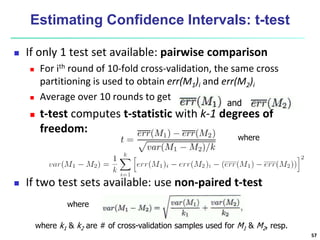 Estimating Confidence Intervals: t-test
 If only 1 test set available: pairwise comparison
 For ith round of 10-fold cross-validation, the same cross
partitioning is used to obtain err(M1)i and err(M2)i
 Average over 10 rounds to get
 t-test computes t-statistic with k-1 degrees of
freedom:
 If two test sets available: use non-paired t-test
where
and
where
where k1 & k2 are # of cross-validation samples used for M1 & M2, resp.
57
 