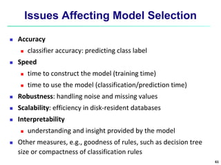 Issues Affecting Model Selection
 Accuracy
 classifier accuracy: predicting class label
 Speed
 time to construct the model (training time)
 time to use the model (classification/prediction time)
 Robustness: handling noise and missing values
 Scalability: efficiency in disk-resident databases
 Interpretability
 understanding and insight provided by the model
 Other measures, e.g., goodness of rules, such as decision tree
size or compactness of classification rules
61
 